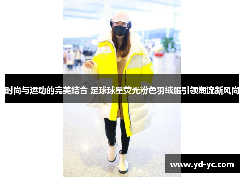 时尚与运动的完美结合 足球球星荧光粉色羽绒服引领潮流新风尚